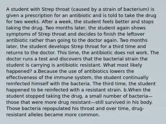 A student with Strep throat (caused by a strain of bacterium) is given a prescription for an antibiotic and is told to take the drug for two weeks. After a week, the student feels better and stops taking the drug. Two months later, the student again shows symptoms of Strep throat and decides to finish the leftover antibiotic rather than going to the doctor again. Two months later, the student develops Strep throat for a third time and returns to the doctor. This time, the antibiotic does not work. The doctor runs a test and discovers that the bacterial strain the student is carrying is antibiotic resistant. What most likely happened? a.Because the use of antibiotics lowers the effectiveness of the immune system, the student continually reinfected himself with the bacteria. The third time, the student happened to be reinfected with a resistant strain. b.When the student stopped taking the drug, a small number of bacteria—those that were more drug resistant—still survived in his body. Those bacteria repopulated his throat and over time, drug-resistant alleles became more common.