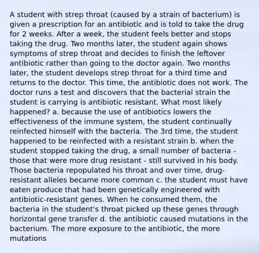 A student with strep throat (caused by a strain of bacterium) is given a prescription for an antibiotic and is told to take the drug for 2 weeks. After a week, the student feels better and stops taking the drug. Two months later, the student again shows symptoms of strep throat and decides to finish the leftover antibiotic rather than going to the doctor again. Two months later, the student develops strep throat for a third time and returns to the doctor. This time, the antibiotic does not work. The doctor runs a test and discovers that the bacterial strain the student is carrying is antibiotic resistant. What most likely happened? a. because the use of antibiotics lowers the effectiveness of the immune system, the student continually reinfected himself with the bacteria. The 3rd time, the student happened to be reinfected with a resistant strain b. when the student stopped taking the drug, a small number of bacteria - those that were more drug resistant - still survived in his body. Those bacteria repopulated his throat and over time, drug-resistant alleles became more common c. the student must have eaten produce that had been genetically engineered with antibiotic-resistant genes. When he consumed them, the bacteria in the student's throat picked up these genes through horizontal gene transfer d. the antibiotic caused mutations in the bacterium. The more exposure to the antibiotic, the more mutations