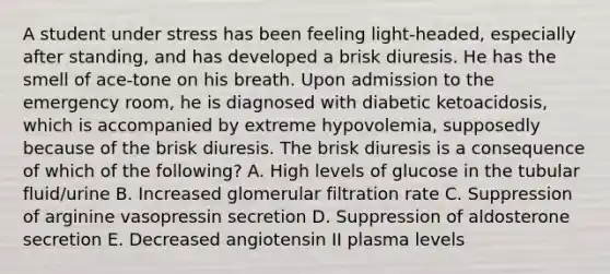 A student under stress has been feeling light-headed, especially after standing, and has developed a brisk diuresis. He has the smell of ace-tone on his breath. Upon admission to the emergency room, he is diagnosed with diabetic ketoacidosis, which is accompanied by extreme hypovolemia, supposedly because of the brisk diuresis. The brisk diuresis is a consequence of which of the following? A. High levels of glucose in the tubular fluid/urine B. Increased glomerular filtration rate C. Suppression of arginine vasopressin secretion D. Suppression of aldosterone secretion E. Decreased angiotensin II plasma levels