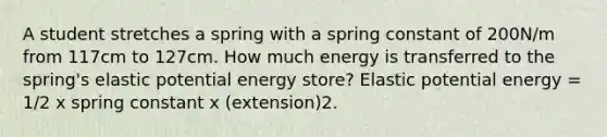 A student stretches a spring with a spring constant of 200N/m from 117cm to 127cm. How much energy is transferred to the spring's elastic potential energy store? Elastic potential energy = 1/2 x spring constant x (extension)2.