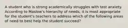 A student who is strong academically struggles with test anxiety. According to Maslow's hierarchy of needs, it is most appropriate for the student's teachers to address which of the following areas of need to best help the student succeed?