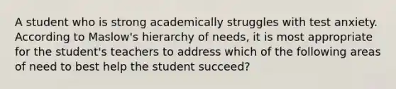 A student who is strong academically struggles with test anxiety. According to Maslow's hierarchy of needs, it is most appropriate for the student's teachers to address which of the following areas of need to best help the student succeed?