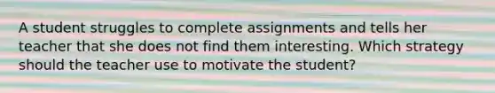 A student struggles to complete assignments and tells her teacher that she does not find them interesting. Which strategy should the teacher use to motivate the student?