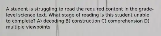 A student is struggling to read the required content in the grade-level science text. What stage of reading is this student unable to complete? A) decoding B) construction C) comprehension D) multiple viewpoints