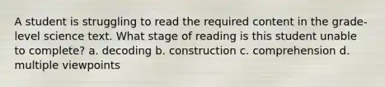 A student is struggling to read the required content in the grade-level science text. What stage of reading is this student unable to complete? a. decoding b. construction c. comprehension d. multiple viewpoints