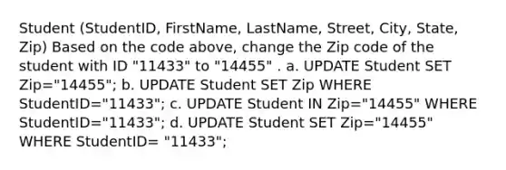 Student (StudentID, FirstName, LastName, Street, City, State, Zip) Based on the code above, change the Zip code of the student with ID "11433" to "14455" . a. UPDATE Student SET Zip="14455"; b. UPDATE Student SET Zip WHERE StudentID="11433"; c. UPDATE Student IN Zip="14455" WHERE StudentID="11433"; d. UPDATE Student SET Zip="14455" WHERE StudentID= "11433";