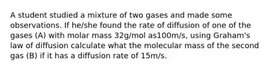 A student studied a mixture of two gases and made some observations. If he/she found the rate of diffusion of one of the gases (A) with molar mass 32g/mol as100m/s, using Graham's law of diffusion calculate what the molecular mass of the second gas (B) if it has a diffusion rate of 15m/s.