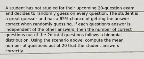 A student has not studied for their upcoming 20-question exam and decides to randomly guess on every question. The student is a great guesser and has a 65% chance of getting the answer correct when randomly guessing. If each question's answer is independent of the other answers, then the number of correct questions out of the 2o total questions follows a binomial distribution. Using the scenario above, compute the mean number of questions out of 20 that the student answers correctly.