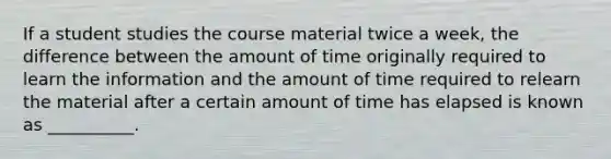 If a student studies the course material twice a week, the difference between the amount of time originally required to learn the information and the amount of time required to relearn the material after a certain amount of time has elapsed is known as __________.