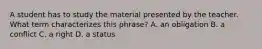 A student has to study the material presented by the teacher. What term characterizes this phrase? A. an obligation B. a conflict C. a right D. a status