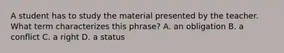 A student has to study the material presented by the teacher. What term characterizes this phrase? A. an obligation B. a conflict C. a right D. a status