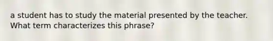 a student has to study the material presented by the teacher. What term characterizes this phrase?