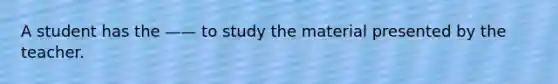 A student has the —— to study the material presented by the teacher.