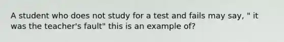 A student who does not study for a test and fails may say, " it was the teacher's fault" this is an example of?