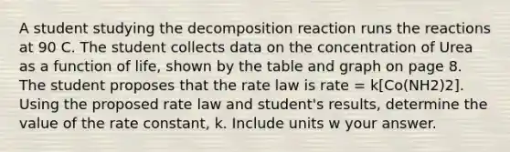 A student studying the decomposition reaction runs the reactions at 90 C. The student collects data on the concentration of Urea as a function of life, shown by the table and graph on page 8. The student proposes that the rate law is rate = k[Co(NH2)2]. Using the proposed rate law and student's results, determine the value of the rate constant, k. Include units w your answer.