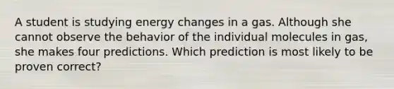 A student is studying energy changes in a gas. Although she cannot observe the behavior of the individual molecules in gas, she makes four predictions. Which prediction is most likely to be proven correct?