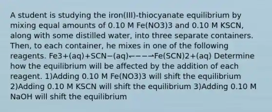 A student is studying the iron(III)-thiocyanate equilibrium by mixing equal amounts of 0.10 M Fe(NO3)3 and 0.10 M KSCN, along with some distilled water, into three separate containers. Then, to each container, he mixes in one of the following reagents. Fe3+(aq)+SCN−(aq)↽−−⇀Fe(SCN)2+(aq) Determine how the equilibrium will be affected by the addition of each reagent. 1)Adding 0.10 M Fe(NO3)3 will shift the equilibrium 2)Adding 0.10 M KSCN will shift the equilibrium 3)Adding 0.10 M NaOH will shift the equilibrium