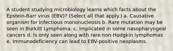 A student studying microbiology learns which facts about the Epstein-Barr virus (EBV)? (Select all that apply.) a. Causative organism for infectious mononucleosis b. Rare mutation may be seen in Burkitt Lymphoma. c. Implicated in some nasopharyngeal cancers d. Is only seen along with rare non-Hodgkin lymphomas e. Immunodeficiency can lead to EBV-positive neoplasms.