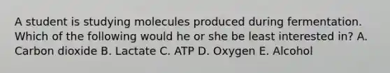 A student is studying molecules produced during fermentation. Which of the following would he or she be least interested in? A. Carbon dioxide B. Lactate C. ATP D. Oxygen E. Alcohol