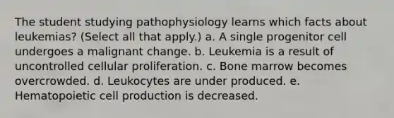 The student studying pathophysiology learns which facts about leukemias? (Select all that apply.) a. A single progenitor cell undergoes a malignant change. b. Leukemia is a result of uncontrolled cellular proliferation. c. Bone marrow becomes overcrowded. d. Leukocytes are under produced. e. Hematopoietic cell production is decreased.