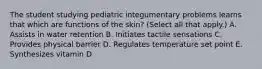 The student studying pediatric integumentary problems learns that which are functions of the skin? (Select all that apply.) A. Assists in water retention B. Initiates tactile sensations C. Provides physical barrier D. Regulates temperature set point E. Synthesizes vitamin D