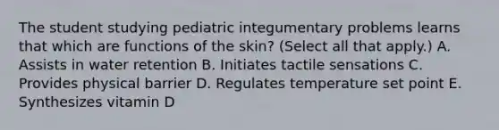 The student studying pediatric integumentary problems learns that which are functions of the skin? (Select all that apply.) A. Assists in water retention B. Initiates tactile sensations C. Provides physical barrier D. Regulates temperature set point E. Synthesizes vitamin D