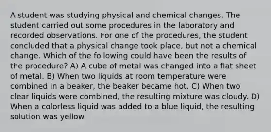 A student was studying physical and chemical changes. The student carried out some procedures in the laboratory and recorded observations. For one of the procedures, the student concluded that a physical change took place, but not a chemical change. Which of the following could have been the results of the procedure? A) A cube of metal was changed into a flat sheet of metal. B) When two liquids at room temperature were combined in a beaker, the beaker became hot. C) When two clear liquids were combined, the resulting mixture was cloudy. D) When a colorless liquid was added to a blue liquid, the resulting solution was yellow.