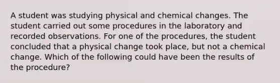 A student was studying physical and chemical changes. The student carried out some procedures in the laboratory and recorded observations. For one of the procedures, the student concluded that a physical change took place, but not a chemical change. Which of the following could have been the results of the procedure?