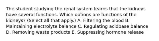 The student studying the renal system learns that the kidneys have several functions. Which options are functions of the kidneys? (Select all that apply.) A. Filtering the blood B. Maintaining electrolyte balance C. Regulating acidbase balance D. Removing waste products E. Suppressing hormone release