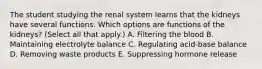 The student studying the renal system learns that the kidneys have several functions. Which options are functions of the kidneys? (Select all that apply.) A. Filtering the blood B. Maintaining electrolyte balance C. Regulating acid-base balance D. Removing waste products E. Suppressing hormone release