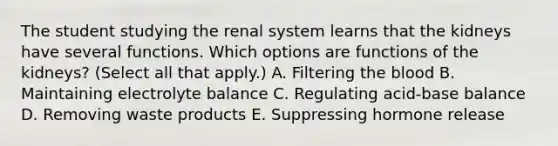 The student studying the renal system learns that the kidneys have several functions. Which options are functions of the kidneys? (Select all that apply.) A. Filtering the blood B. Maintaining electrolyte balance C. Regulating acid-base balance D. Removing waste products E. Suppressing hormone release