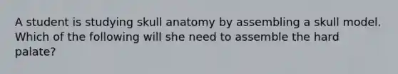 A student is studying skull anatomy by assembling a skull model. Which of the following will she need to assemble the hard palate?