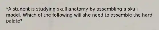 *A student is studying skull anatomy by assembling a skull model. Which of the following will she need to assemble the hard palate?