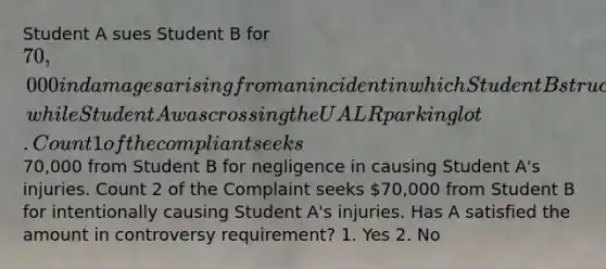 Student A sues Student B for 70,000 in damages arising from an incident in which Student B struck Student A with his car, while Student A was crossing the UALR parking lot. Count 1 of the compliant seeks70,000 from Student B for negligence in causing Student A's injuries. Count 2 of the Complaint seeks 70,000 from Student B for intentionally causing Student A's injuries. Has A satisfied the amount in controversy requirement? 1. Yes 2. No