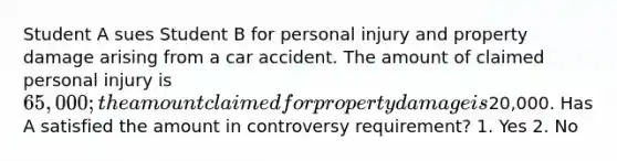 Student A sues Student B for personal injury and property damage arising from a car accident. The amount of claimed personal injury is 65,000; the amount claimed for property damage is20,000. Has A satisfied the amount in controversy requirement? 1. Yes 2. No