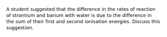 A student suggested that the difference in the rates of reaction of strontium and barium with water is due to the difference in the sum of their first and second ionisation energies. Discuss this suggestion.