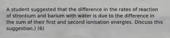 A student suggested that the difference in the rates of reaction of strontium and barium with water is due to the difference in the sum of their first and second ionisation energies. Discuss this suggestion.) (6)