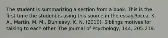 The student is summarizing a section from a book. This is the first time the student is using this source in the essay.Rocca, K. A., Martin, M. M., Dunleavy, K. N. (2010). Siblings motives for talking to each other. The Journal of Psychology, 144, 205-219.