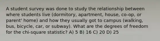 A student survey was done to study the relationship between where students live (dormitory, apartment, house, co-op, or parent' home) and how they usually got to campus (walking, bus, bicycle, car, or subway). What are the degrees of freedom for the chi-square statistic? A) 5 B) 16 C) 20 D) 25