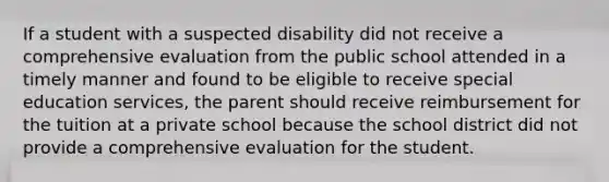 If a student with a suspected disability did not receive a comprehensive evaluation from the public school attended in a timely manner and found to be eligible to receive special education services, the parent should receive reimbursement for the tuition at a private school because the school district did not provide a comprehensive evaluation for the student.