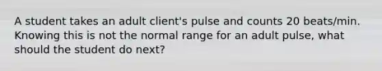 A student takes an adult client's pulse and counts 20 beats/min. Knowing this is not the normal range for an adult pulse, what should the student do next?