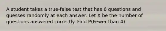 A student takes a true-false test that has 6 questions and guesses randomly at each answer. Let X be the number of questions answered correctly. Find P(Fewer than 4)