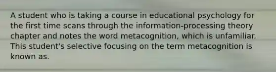 A student who is taking a course in educational psychology for the first time scans through the information-processing theory chapter and notes the word metacognition, which is unfamiliar. This student's selective focusing on the term metacognition is known as.