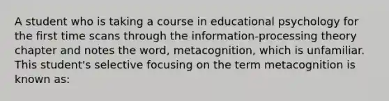 A student who is taking a course in educational psychology for the first time scans through the information-processing theory chapter and notes the word, metacognition, which is unfamiliar. This student's selective focusing on the term metacognition is known as: