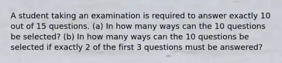 A student taking an examination is required to answer exactly 10 out of 15 questions. (a) In how many ways can the 10 questions be selected? (b) In how many ways can the 10 questions be selected if exactly 2 of the first 3 questions must be answered?