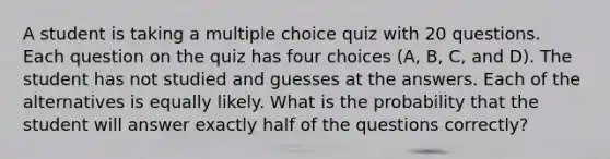 A student is taking a multiple choice quiz with 20 questions. Each question on the quiz has f<a href='https://www.questionai.com/knowledge/kYluT4TOY7-our-choice' class='anchor-knowledge'>our choice</a>s (A, B, C, and D). The student has not studied and guesses at the answers. Each of the alternatives is equally likely. What is the probability that the student will answer exactly half of the questions correctly?