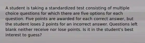 A student is taking a standardized test consisting of multiple choice questions for which there are five options for each question. Five points are awarded for each correct answer, but the student loses 2 points for an incorrect answer. Questions left blank neither receive nor lose points. Is it in the student's best interest to guess?