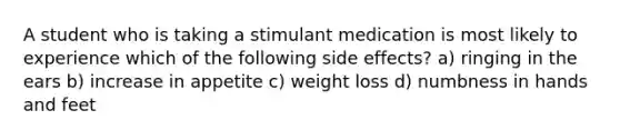 A student who is taking a stimulant medication is most likely to experience which of the following side effects? a) ringing in the ears b) increase in appetite c) weight loss d) numbness in hands and feet