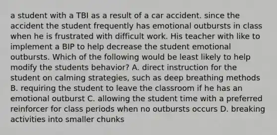 a student with a TBI as a result of a car accident. since the accident the student frequently has emotional outbursts in class when he is frustrated with difficult work. His teacher with like to implement a BIP to help decrease the student emotional outbursts. Which of the following would be least likely to help modify the students behavior? A. direct instruction for the student on calming strategies, such as deep breathing methods B. requiring the student to leave the classroom if he has an emotional outburst C. allowing the student time with a preferred reinforcer for class periods when no outbursts occurs D. breaking activities into smaller chunks