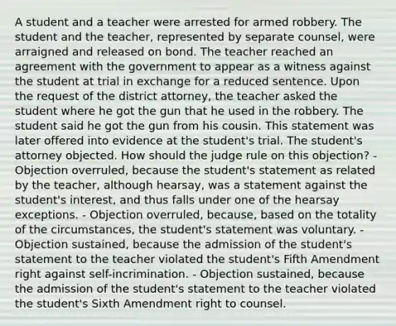 A student and a teacher were arrested for armed robbery. The student and the teacher, represented by separate counsel, were arraigned and released on bond. The teacher reached an agreement with the government to appear as a witness against the student at trial in exchange for a reduced sentence. Upon the request of the district attorney, the teacher asked the student where he got the gun that he used in the robbery. The student said he got the gun from his cousin. This statement was later offered into evidence at the student's trial. The student's attorney objected. How should the judge rule on this objection? - Objection overruled, because the student's statement as related by the teacher, although hearsay, was a statement against the student's interest, and thus falls under one of the hearsay exceptions. - Objection overruled, because, based on the totality of the circumstances, the student's statement was voluntary. - Objection sustained, because the admission of the student's statement to the teacher violated the student's Fifth Amendment right against self-incrimination. - Objection sustained, because the admission of the student's statement to the teacher violated the student's Sixth Amendment right to counsel.